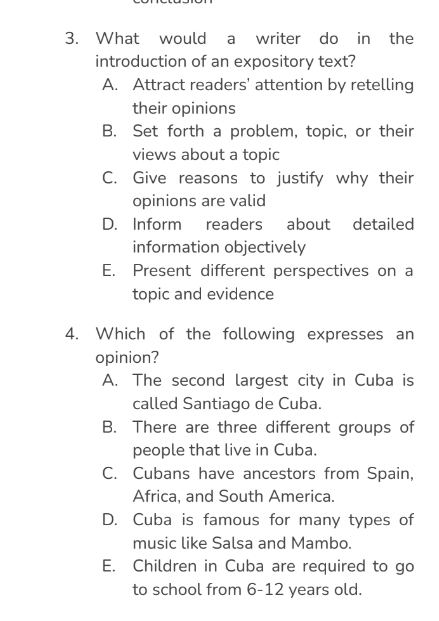 What would a writer do in the
introduction of an expository text?
A. Attract readers’ attention by retelling
their opinions
B. Set forth a problem, topic, or their
views about a topic
C. Give reasons to justify why their
opinions are valid
D. Inform readers about detailed
information objectively
E. Present different perspectives on a
topic and evidence
4. Which of the following expresses an
opinion?
A. The second largest city in Cuba is
called Santiago de Cuba.
B. There are three different groups of
people that live in Cuba.
C. Cubans have ancestors from Spain,
Africa, and South America.
D. Cuba is famous for many types of
music like Salsa and Mambo.
E. Children in Cuba are required to go
to school from 6-12 years old.