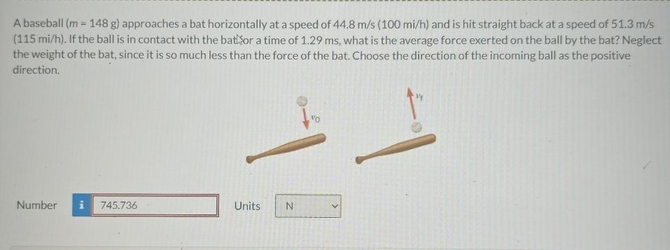 A baseball (m=148g) approaches a bat horizontally at a speed of 44.8 m/s (100 mi/h) and is hit straight back at a speed of 51.3 m/s
(115 mi/h). If the ball is in contact with the bat or a time of 1.29 ms, what is the average force exerted on the ball by the bat? Neglect 
the weight of the bat, since it is so much less than the force of the bat. Choose the direction of the incoming ball as the positive 
direction. 
V 
vo 
Number i 745.736 Units N