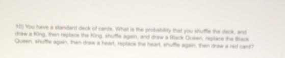 You have a standard deck of cards. What is the probability that you shuffle the deck, and 
draw a King, then replace the King, shuffle again, and draw a Black Queen, replace the Black 
Queen, shuffle again, then draw a heart, replace the heart, shuffle again, then draw a red card?