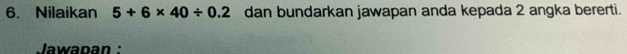 Nilaikan 5+6* 40/ 0.2 dan bundarkan jawapan anda kepada 2 angka bererti. 
Jawapan :