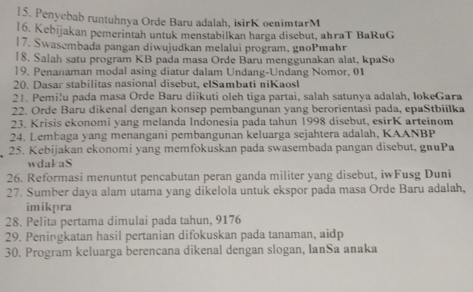 Penyebab runtuhnya Orde Baru adalah, isirK oenimtarM 
16. Kebijakan pemerintah untuk menstabilkan harga disebut, ahraT BaRuG 
17. Swasembada pangan diwujudkan melalui program, gnoPmahr 
18. Salah satu program KB pada masa Orde Baru menggunakan alat, kpaSo 
]9. Penanaman modal asing diatur dalam Undang-Undang Nomor, 01 
20. Dasar stabilitas nasional disebut, elSambati niKaosl 
21. Pemilu pada masa Orde Baru diikuti oleh tiga partai, salah satunya adalah, IokeGara 
22. Orde Baru dikenal dengan konsep pembangunan yang berorientasi pada, epaStbiilka 
23. Krisis ekonomi yang melanda Indonesia pada tahun 1998 disebut, esirK arteinom 
24. Lembaga yang menangani pembangunan keluarga sejahtera adalah, KAANBP 
25. Kebijakan ekonomi yang memfokuskan pada swasembada pangan disebut, gnuPa 
wdakaS 
26. Reformasi menuntut pencabutan peran ganda militer yang disebut, iwFusg Duni 
27. Sumber daya alam utama yang dikelola untuk ekspor pada masa Orde Baru adalah, 
imikpra 
28. Pelita pertama dimulai pada tahun, 9176
29. Peningkatan hasil pertanian difokuskan pada tanaman, aidp 
30. Program keluarga berencana dikenal dengan slogan, IanSa anaka