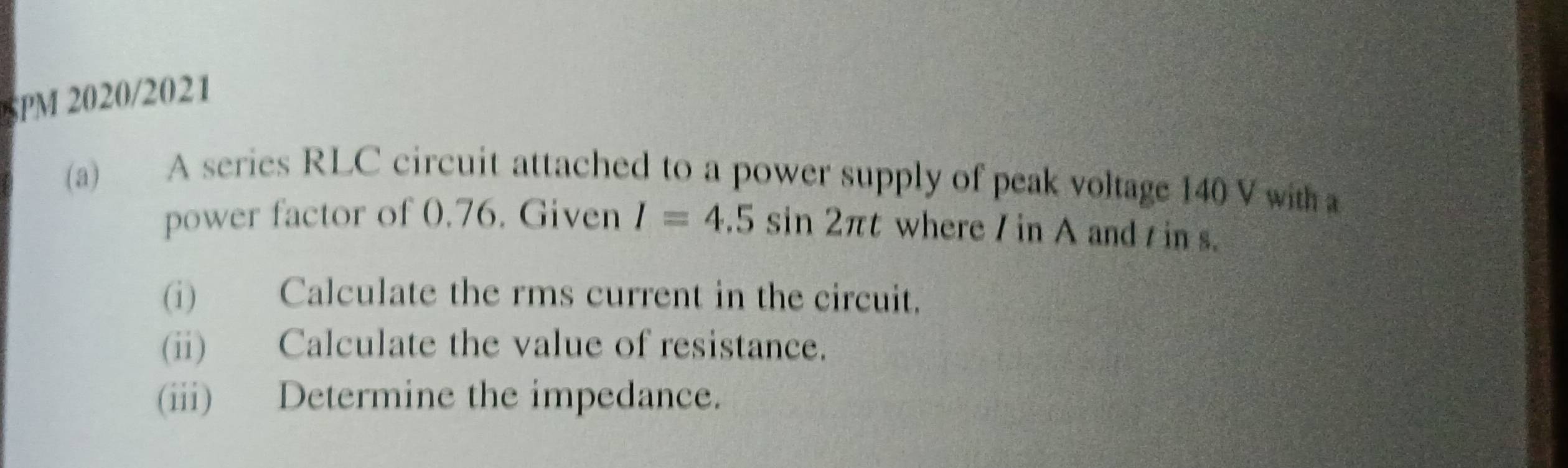 PM 20202021 
(a) A series RLC circuit attached to a power supply of peak voltage 140 V with a 
power factor of 0.76. Given I=4.5sin 2π t where / in A and in s. 
(i) Calculate the rms current in the circuit. 
(ii) Calculate the value of resistance. 
(iii) Determine the impedance.