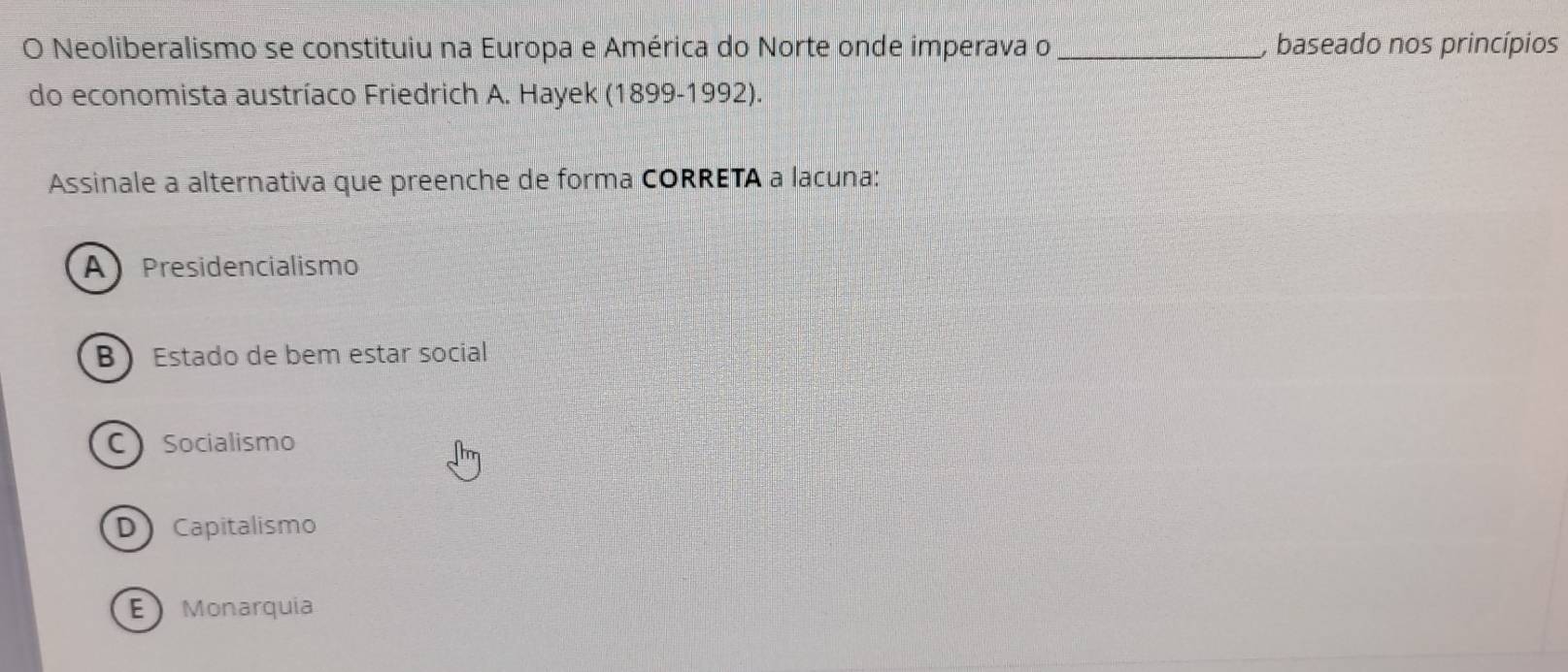 Neoliberalismo se constituiu na Europa e América do Norte onde imperava o _, baseado nos princípios
do economista austríaco Friedrich A. Hayek (1899-1992).
Assinale a alternativa que preenche de forma CORRETA a lacuna:
A Presidencialismo
B Estado de bem estar social
C Socialismo
D Capitalismo
E Monarquia