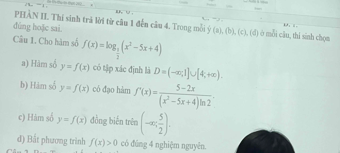 Áudio & Vídeo
de-thi-thu-tn-thpt-202 x
Chearts Prohect Lirks Irsa t

D 
PHÀN II. Thí sinh trả lời từ câu 1 đến câu 4. Trong mỗi y(a),(b),(c),(d) ở mỗi câu, thí sinh chọn
dúng hoặc sai.
Câu 1. Cho hàm số f(x)=log _ 1/2 (x^2-5x+4)
a) Hàm số y=f(x) có tập xác định là D=(-∈fty ;1]∪ [4;+∈fty ).
b) Hàm số y=f(x) có đạo hàm f'(x)= (5-2x)/(x^2-5x+4)ln 2 .
c) Hàm số y=f(x) đồng biến trên (-∈fty ; 5/2 ).
d) Bất phương trình f(x)>0 có đúng 4 nghiệm nguyên.