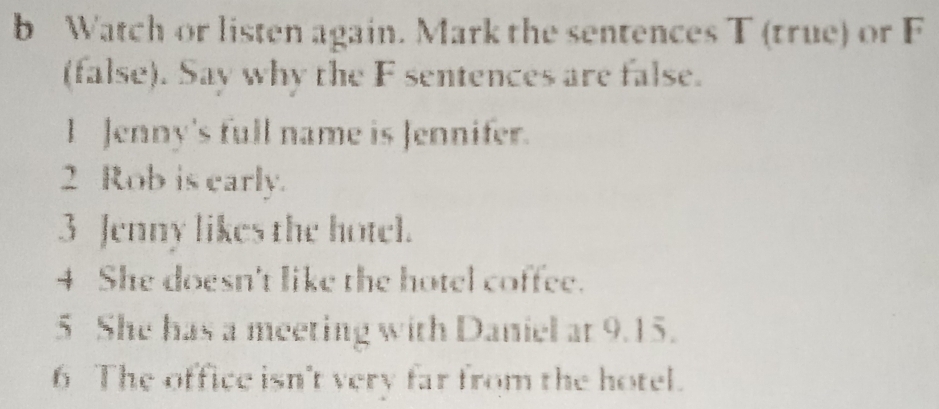 Watch or listen again. Mark the sentences T (true) or F 
(false). Say why the F sentences are false. 
l Jenny's full name is Jennifer. 
2 Rob is early. 
3 Jenny likes the hotel. 
4 She doesn't like the hotel coffee. 
5 She has a meeting with Daniel at 9.15. 
6 The office isn't very far from the hotel.