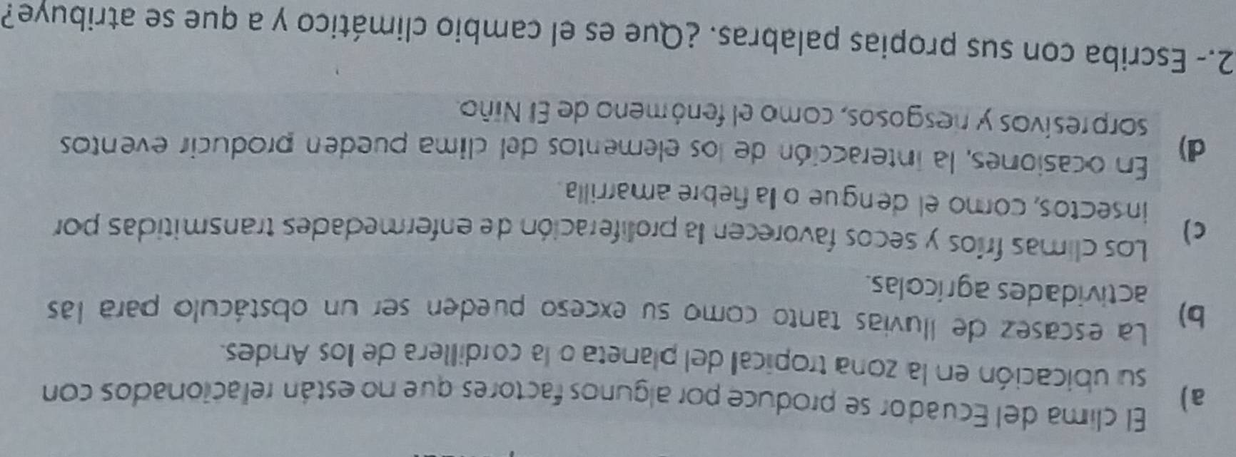 El clima del Ecuador se produce por algunos factores que no están relacionados con
a)
su ubicación en la zona tropical del planeta o la cordillera de llos Andes.
b) La escasez de lluvias tanto como su exceso pueden ser un obstáculo para las
actividades agrícolas.
c) Los climas fríos y secos favorecen la proliferación de enfermedades transmitidas por
insectos, comoel dengue ola febre amarrilla.
d) En ocasiones, la interacción de los elementos del clima pueden producir eventos
sorpresivos y resgosos, como el fenómeno de El Niño.
2.- Escriba con sus propias palabras. ¿Que es el cambio climático y a que se atribuye?