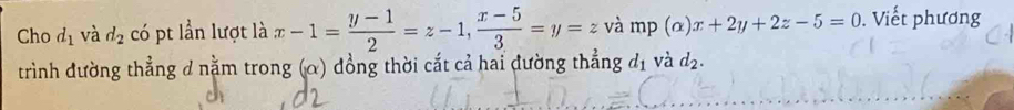 Cho d_1 và d_2 có pt lần lượt là x-1= (y-1)/2 =z-1,  (x-5)/3 =y=z và mp (alpha )x+2y+2z-5=0. Viết phương 
trình đường thẳng d nằm trong (α) đồng thời cắt cả hai đường thẳng đị và d_2.