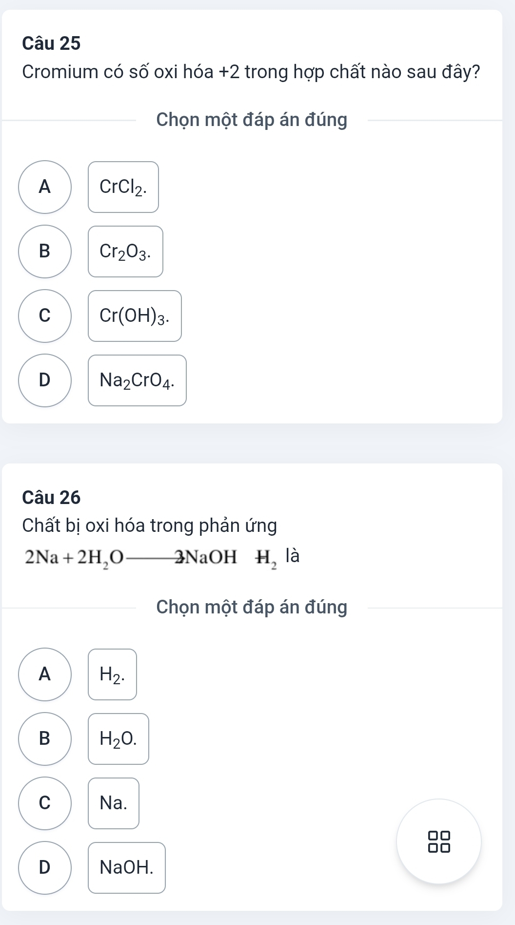 Cromium có số oxi hóa +2 trong hợp chất nào sau đây?
Chọn một đáp án đúng
A CrCl_2.
B Cr_2O_3.
C Cr(OH)_3.
D Na_2CrO_4. 
Câu 26
Chất bị oxi hóa trong phản ứng
2Na+2H_2O 2NaOH H_2 là
Chọn một đáp án đúng
A H_2.
B H_2O.
C Na.
D NaOH.