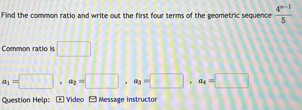 Find the common ratio and write out the first four terms of the geometric sequence  (4^(n-1))/5 
Common ratio is □
a_1=□ , a_2=□ , a_3=□ , a_4=□
Question Help: : * Video - Message instructor