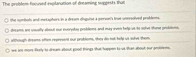 The problem-focused explanation of dreaming suggests that
the symbols and metaphors in a dream disguise a person's true unresolved problems.
dreams are usually about our everyday problems and may even help us to solve those problems.
although dreams often represent our problems, they do not help us solve them.
we are more likely to dream about good things that happen to us than about our problems.