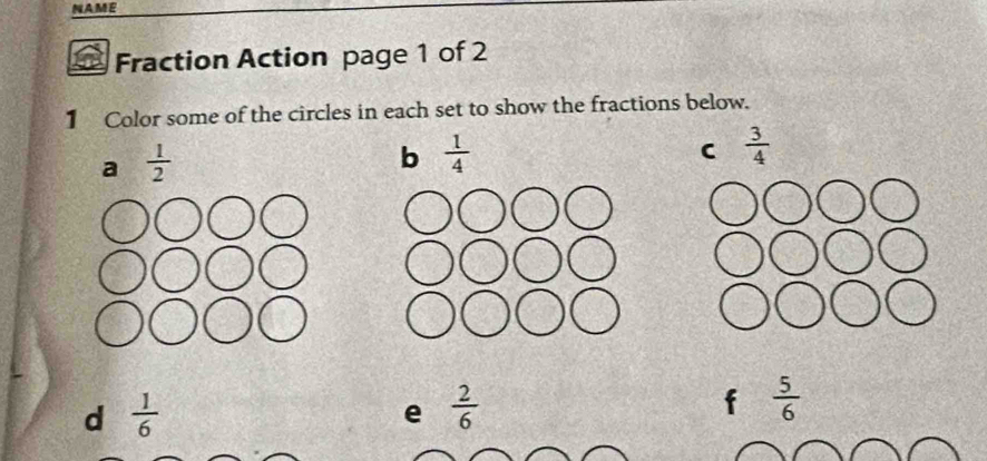 NAME 
Fraction Action page 1 of 2 
1 Color some of the circles in each set to show the fractions below. 
a  1/2 
b  1/4 
C  3/4 
d  1/6 
e  2/6 
f  5/6 