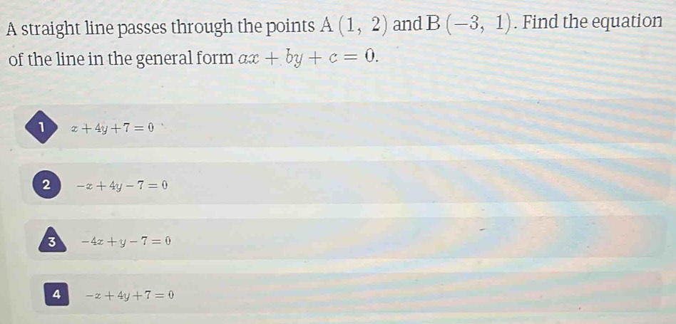 A straight line passes through the points A(1,2) and B(-3,1). Find the equation
of the line in the general form ax+by+c=0.
1 x+4y+7=0
2 -x+4y-7=0
3 -4x+y-7=0
4 -x+4y+7=0