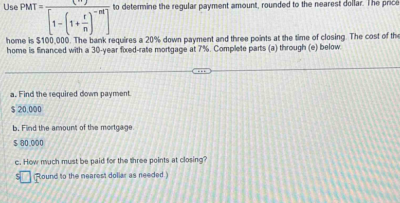 Use PMT=frac (n)[1-(1+ r/n )^-nt] to determine the regular payment amount, rounded to the nearest dollar. The price
home is $100,000. The bank requires a 20% down payment and three points at the time of closing. The cost of the
home is financed with a 30-year fixed-rate mortgage at 7%. Complete parts (a) through (e) below.
a. Find the required down payment.
$ 20,000
b. Find the amount of the mortgage.
$ 80,000
c. How much must be paid for the three points at closing?
C (Round to the nearest dollar as needed.)