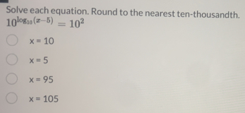 Solve each equation. Round to the nearest ten-thousandth.
10^(log _10)(x-5)=10^2
x=10
x=5
x=95
x=105