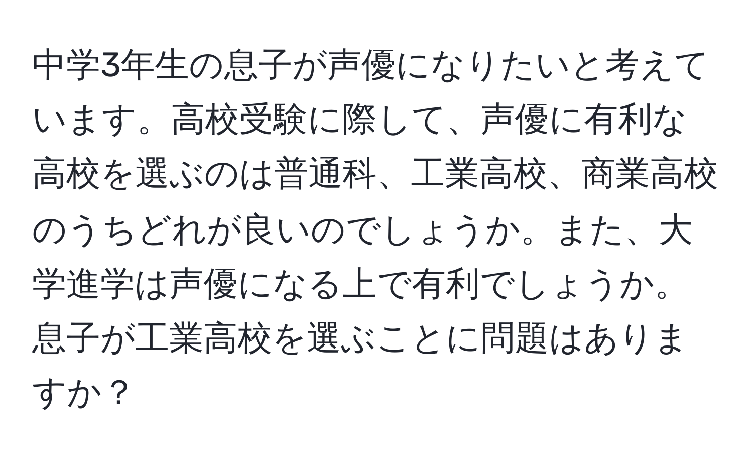 中学3年生の息子が声優になりたいと考えています。高校受験に際して、声優に有利な高校を選ぶのは普通科、工業高校、商業高校のうちどれが良いのでしょうか。また、大学進学は声優になる上で有利でしょうか。息子が工業高校を選ぶことに問題はありますか？