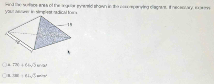 Find the surface area of the regular pyramid shown in the accompanying diagram. If necessary, express
your answer in simplest radical form.
A. 720+64sqrt(3)units^2
B. 360+64sqrt(3)units^2