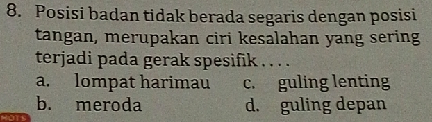 Posisi badan tidak berada segaris dengan posisi
tangan, merupakan ciri kesalahan yang sering
terjadi pada gerak spesifik . . . .
a. lompat harimau c. guling lenting
b. meroda d. guling depan
HOTS