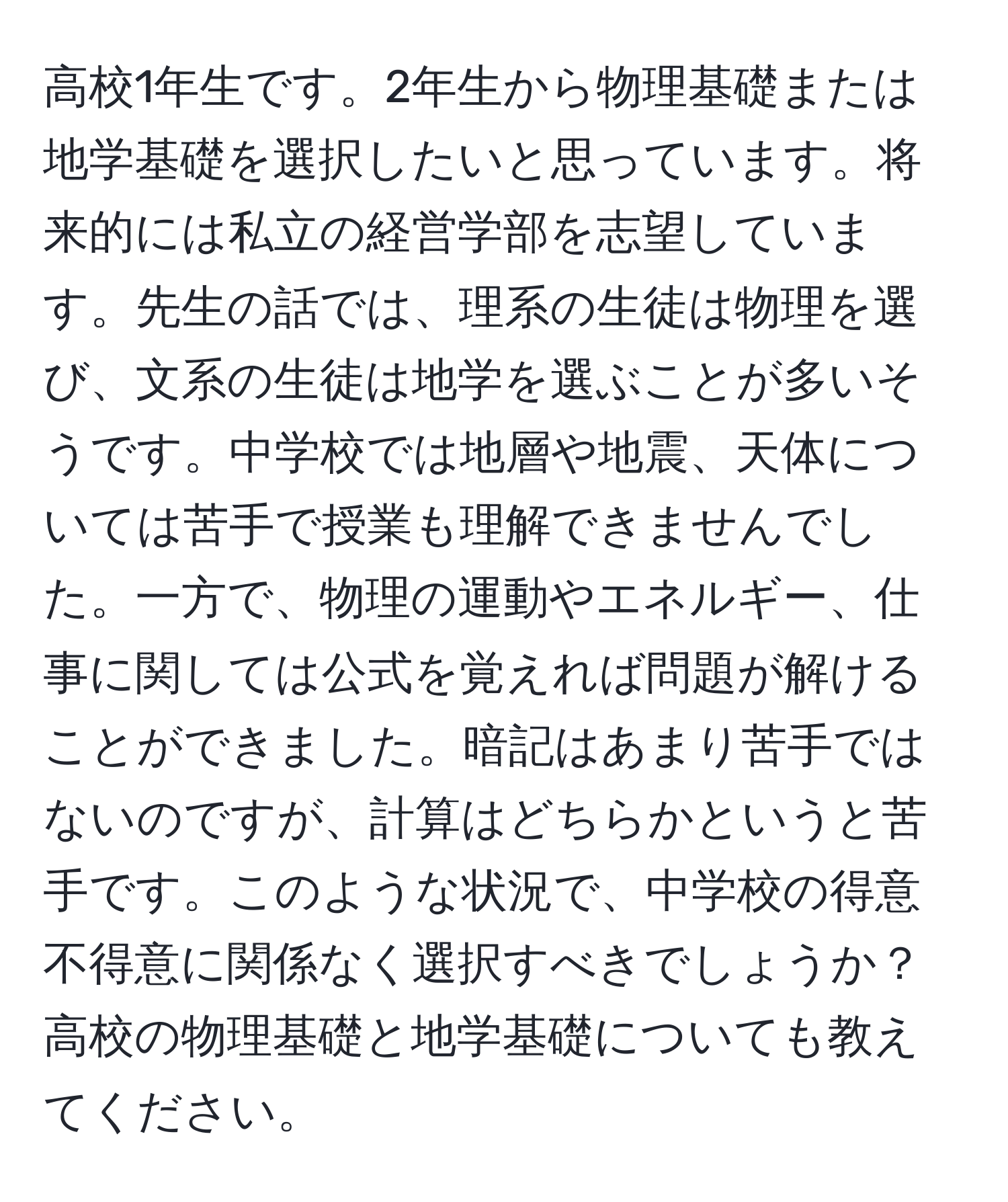 高校1年生です。2年生から物理基礎または地学基礎を選択したいと思っています。将来的には私立の経営学部を志望しています。先生の話では、理系の生徒は物理を選び、文系の生徒は地学を選ぶことが多いそうです。中学校では地層や地震、天体については苦手で授業も理解できませんでした。一方で、物理の運動やエネルギー、仕事に関しては公式を覚えれば問題が解けることができました。暗記はあまり苦手ではないのですが、計算はどちらかというと苦手です。このような状況で、中学校の得意不得意に関係なく選択すべきでしょうか？高校の物理基礎と地学基礎についても教えてください。