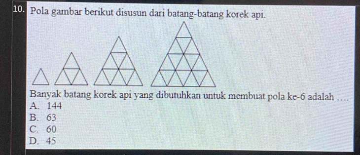 Pola gambar berikut disusun dari batang-batang korek api.
Banyak batang korek api yang dibutuhkan untuk membuat pola ke -6 adalah …..
A. 144
B. 63
C. 60
D. 45