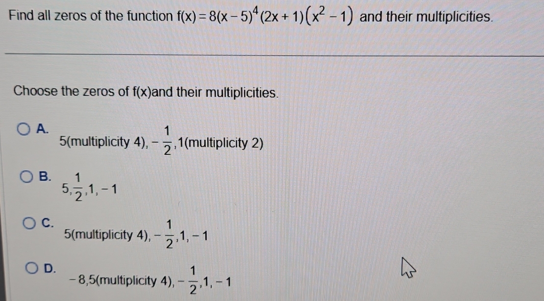 Find all zeros of the function f(x)=8(x-5)^4(2x+1)(x^2-1) and their multiplicities.
Choose the zeros of f(x) and their multiplicities.
A.
5 (multiplicity 4), - 1/2  , 1 (multiplicity 2)
B. 5,  1/2 , 1, -1
C.
5 (multiplicity 4), - 1/2 , 1, -1
D.
-8, 5 (multiplicity 4), - 1/2 , 1, -1