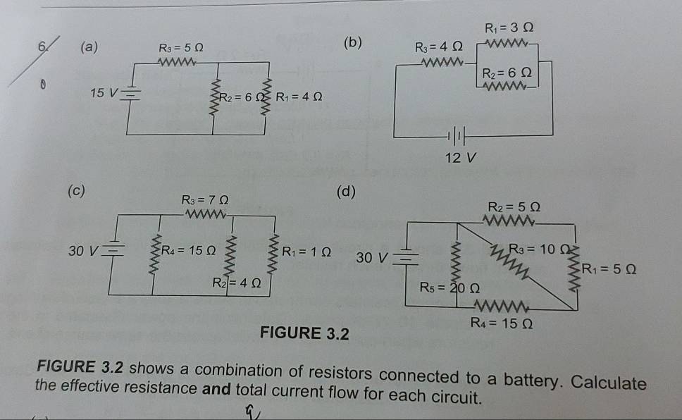 6 (b)
FIGURE 3
FIGURE 3.2 shows a combination of resistors connected to a battery. Calculate
the effective resistance and total current flow for each circuit.