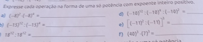 Expresse cada operação na forma de uma só potência com expoente inteiro positivo. 
a) (-8)^2· (-8)^4= _d) (-10)^12:(-10)^4:(-10)^2= _ 
_ (-15)^12:(-15)^4=
e) [(-11)^2:(-11)]^3= _ 
_ 18^(12):18^(12)=
f) (40)^3· (7)^3= _