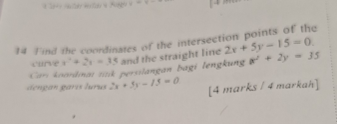 =y- 
14 Find the coordinates of the intersection points of the 
cune x^2+2x=35 and the straight line 2x+5y-15=0. 
Cari oordinat titik persilangan bagi lengkun x^2+2y=35
dengan garís lurus 2x+5y-15=0
[4 marks / 4 markah]