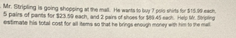 Mr. Stripling is going shopping at the mall. He wants to buy 7 polo shirts for $15.99 each,
5 pairs of pants for $23.59 each, and 2 pairs of shoes for $89.45 each. Help Mr. Stripiling 
estimate his total cost for all items so that he brings enough money with him to the mall.