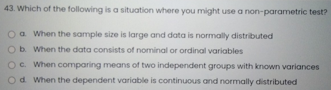 Which of the following is a situation where you might use a non-parametric test?
a. When the sample size is large and data is normally distributed
b. When the data consists of nominal or ordinal variables
c. When comparing means of two independent groups with known variances
d. When the dependent variable is continuous and normally distributed