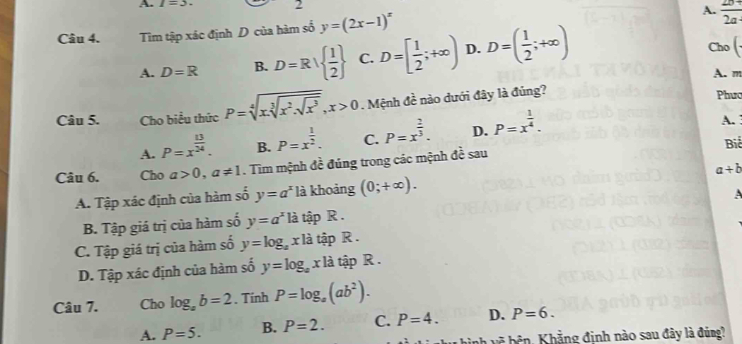 1=3
2
Câu 4. Tìm tập xác định D của hàm số y=(2x-1)^x
A.  (2b+)/2a- 
A. D=R B. D=R|  1/2  C. D=[ 1/2 ;+∈fty ) D. D=( 1/2 ;+∈fty )
Cho (. 
A. m
Câu 5. Cho biểu thức P=sqrt[4](xsqrt [3]x^2.sqrt x^3), x>0. Mệnh đề nào dưới đây là đúng?
Phưo
A. P=x^(frac 13)24. B. P=x^(frac 1)2. C. P=x^(frac 2)3. D. P=x^(frac 1)4. A. 
Câu 6. Cho a>0, a!= 1. Tìm mệnh đề đúng trong các mệnh đề sau Biể
a+b
A. Tập xác định của hàm số y=a^x là khoảng (0;+∈fty ).
B. Tập giá trị của hàm số y=a^x là tập R . A
C. Tập giá trị của hàm số y=log _ax là tập R.
D. Tập xác định của hàm số y=log _axla tập R.
Câu 7. Cho log _ab=2. Tính P=log _a(ab^2).
A. P=5. B. P=2. C. P=4. D. P=6. 
lu hình vẽ bên, Khẳng đinh nào sau đây là đúng?