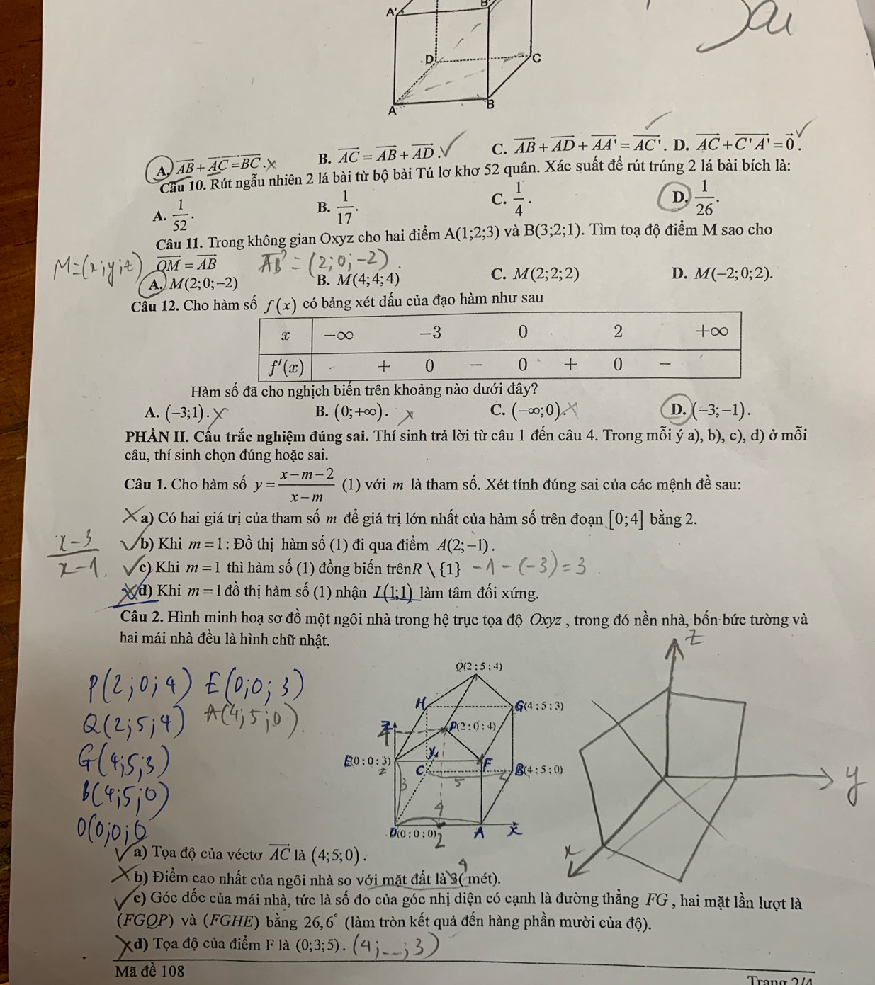 A, vector AB+vector AC=vector BC.x B. vector AC=vector AB+vector AD C. vector AB+vector AD+vector AA'=vector AC'. D. vector AC+vector C'A'=vector 0.
Cầu 10. Rút ngẫu nhiên 2 lá bài từ bộ bài Tú lơ khơ 52 quân. Xác suất để rút trúng 2 lá bài bích là:
A.  1/52 .
B.  1/17 .
C.  1/4 .  1/26 .
D.
Câu 11. Trong không gian Oxyz cho hai điểm A(1;2;3) và B(3;2;1). Tìm toạ độ điểm M sao cho
vector QM=vector AB
C. M(2;2;2)
A. M(2;0;-2) M(4;4;4) D. M(-2;0;2).
B.
Câu 12. Cho hàm số  có bảng xét dấu của đạo hàm như sau
Hàm số đã cho nghịch biến trên khoảng nào dưới đây?
A. (-3;1). B. (0;+∈fty ). C. (-∈fty ;0) D. (-3;-1).
PHÀN II. Cấu trắc nghiệm đúng sai. Thí sinh trả lời từ câu 1 đến câu 4. Trong mỗi ý a), b), c), d) ở mỗi
câu, thí sinh chọn đúng hoặc sai.
Câu 1. Cho hàm số y= (x-m-2)/x-m  (1) với m là tham số. Xét tính đúng sai của các mệnh đề sau:
X a) Có hai giá trị của tham số m để giá trị lớn nhất của hàm số trên đoạn [0;4] bằng 2.
b) Khi m=1 : Đồ thị hàm số (1) đi qua điểm A(2;-1).
c) Khi m=1 thì hàm số (1) đồng biến trênR ) 1
X d) Khi m=1 đồ thị hàm shat O (1) nhận I(1;1) làm tâm đối xứng.
Câu 2. Hình minh hoạ sơ đồ một ngôi nhà trong hệ trục tọa độ Oxyz , trong đó nền nhà, bốn bức tường và
hai mái nhà đều là hình chữ nhật.
a) Tọa độ của véctơ vector AC là (4;5;0).
* b) Điểm cao nhất của ngôi nhà so với mặt đất là 3( mét).
c) Góc đốc của mái nhà, tức là số đo của góc nhị diện có cạnh là đường thẳng FG , hai mặt lần lượt là
(FGQP) và (FGHE) bằng 26,6° (làm tròn kết quả đến hàng phần mười của độ).
Xd) Tọa độ của điểm F là (0;3;5) (_
Mã đề 108