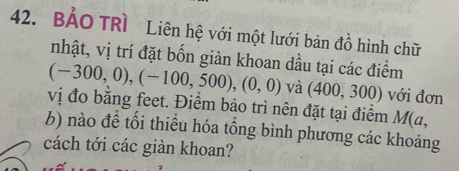 BẢO TRì Liên hệ với một lưới bản đồ hình chữ 
nhật, vị trí đặt bốn giàn khoan dầu tại các điểm
(-300,0), (-100,500), (0,0) và (400,300) với đơn 
vị đo bằng feet. Điểm bảo trì nên đặt tại điểm M(a, 
b) nào để tối thiểu hóa tổng bình phương các khoảng 
cách tới các giàn khoan?