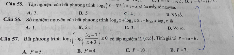 i=46-11sqrt(2). D. T=47-11sqrt(2). 
Câu 55. Tập nghiệm của bất phương trình log _3(10-3^(x+1))≥ 1-x chứa mấy số nguyên.
A. 3. B. 5. C. 4. D. Vô số.
Câu 56. Số nghiệm nguyên của bất phương trình log _2x+log _3x≥ 1+log _2x.log _3xla
A. 1. B. 2. C. 3. D. Vô số.
Câu 57. Bất phương trình log _2(log _ 1/3  (3x-7)/x+3 )≥ 0 có tập nghiệm là (a;b]. Tính giá trị P=3a-b.
A. P=5. B. P=4. C. P=10. D. P=7.