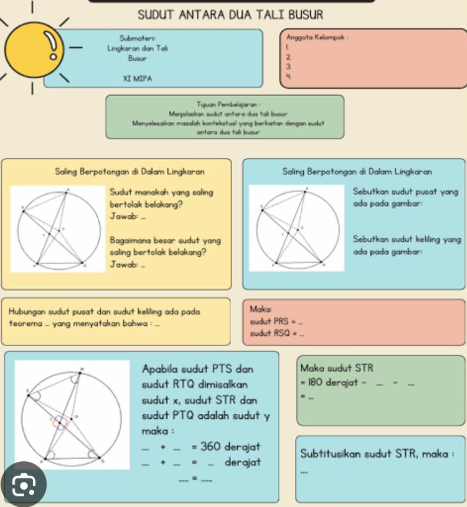 SUDUT ANTARA DUA TALI BUSUR 
Submateri: Angşota Kelampak 
Lingkaran dan Tali 
。 Busur 2
3
XI MIPA
4
| 
Tujuan Pembelajaran 
Menjełaskan sudut antara dua tali busur 
Menyelesalkan masalah kontekstual yang berkaïtan dengan sudut 
antara dua tali busur 
Saling Berpotongan di Dalam Lingkaran Saling Berpotongan di Dalam Lingkaran 
Sudut manakah yang salingSebutkan sudut pusat yang 
bertolak belakang?ada pada gambar: 
Jawab:_ 
Bagaimana besar sudut yangSebutkan sudut keliling yang 
saling bertolak belakang?ada poda gambar: 
Jawabi_ 
Hubungan sudut pusat dan sudut keliling ada pada Maka 
teorema .. yang menyatakan bahwa :_ sudut PRS= _ 
sudut RSQ= _ 
Apabila sudut PTS dan= Maka sudut STR
sudut RTQ dimisalkan = 180 derajat -_ 
_ 
_ 
sudut x, sudut STR dan ._ 
sudut PTQ adalah sudut y
maka : 
_+ _=: 360 derajat Subtitusikan sudut STR, maka : 
_ 
_+ _= _derajat 
__=
