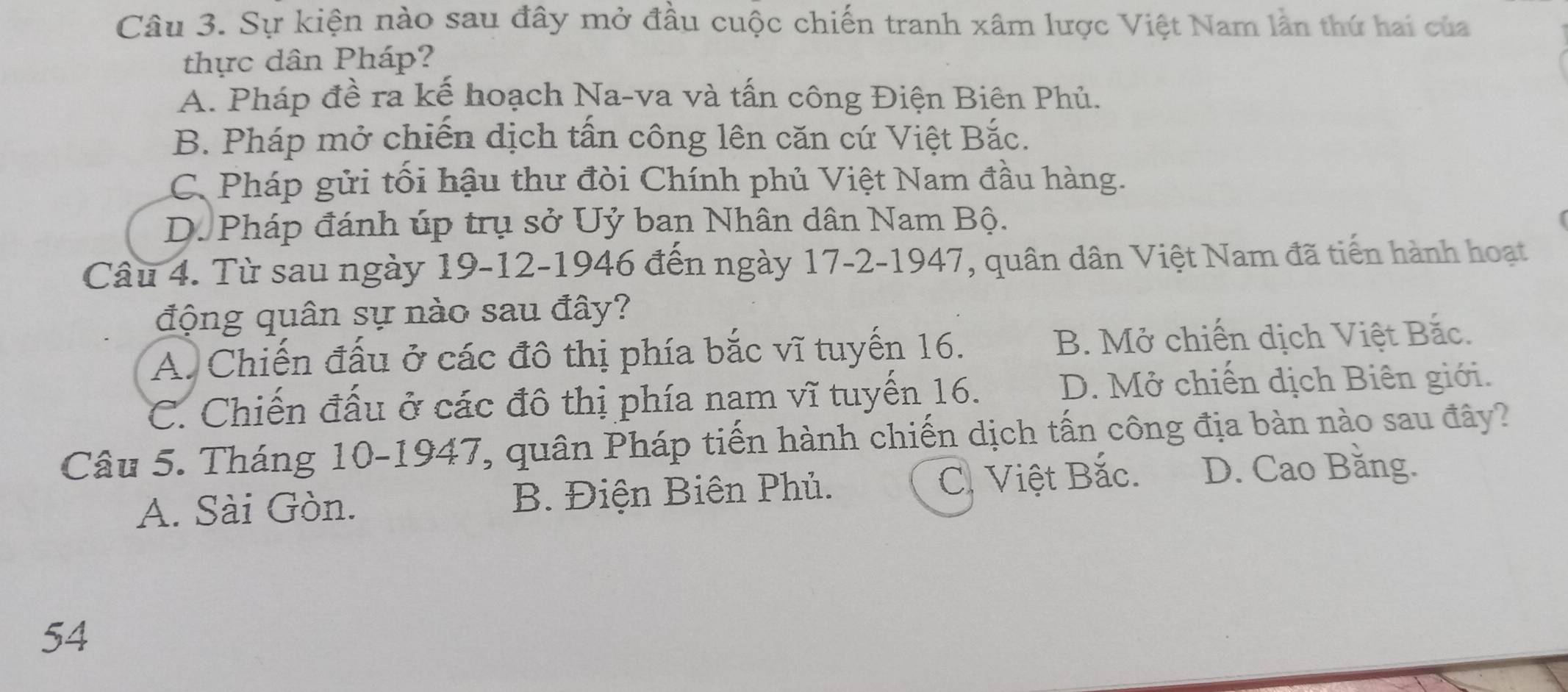 Sự kiện nào sau đây mở đầu cuộc chiến tranh xâm lược Việt Nam lần thứ hai của
thực dân Pháp?
A. Pháp đề ra kế hoạch Na-va và tấn công Điện Biên Phủ.
B. Pháp mở chiến dịch tấn công lên căn cứ Việt Bắc.
C. Pháp gửi tối hậu thư đòi Chính phủ Việt Nam đầu hàng.
D. Pháp đánh úp trụ sở Uỷ ban Nhân dân Nam Bộ.
Câu 4. Từ sau ngày 19 - 12 -1946 đến ngày 17-2 -1947, quân dân Việt Nam đã tiến hành hoạt
động quân sự nào sau đây?
A. Chiến đấu ở các đô thị phía bắc vĩ tuyến 16. B. Mở chiến dịch Việt Bắc.
C. Chiến đấu ở các đô thị phía nam vĩ tuyến 16. D. Mở chiến dịch Biên giới.
Câu 5. Tháng 10 -1947, quân Pháp tiến hành chiến dịch tấn công địa bàn nào sau đây?
A. Sài Gòn. B. Điện Biên Phủ. C. Việt Bắc. D. Cao Bằng.
54