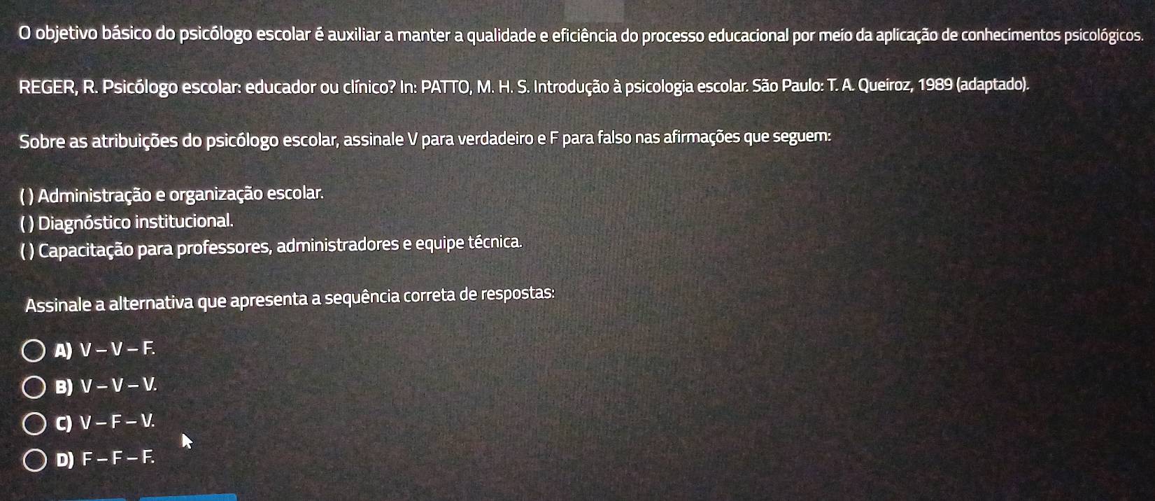 objetivo básico do psicólogo escolar é auxiliar a manter a qualidade e eficiência do processo educacional por meio da aplicação de conhecimentos psicológicos.
REGER, R. Psicólogo escolar: educador ou clínico? In: PATTO, M. H. S. Introdução à psicologia escolar. São Paulo: T. A. Queiroz, 1989 (adaptado).
Sobre as atribuições do psicólogo escolar, assinale V para verdadeiro eF para falso nas afirmações que seguem:
( ) Administração e organização escolar.
( ) Diagnóstico institucional.
( ) Capacitação para professores, administradores e equipe técnica.
Assinale a alternativa que apresenta a sequência correta de respostas:
A) a V-V-F.
B) V-V-V.
C) V-F-V.
D) F-F-F.