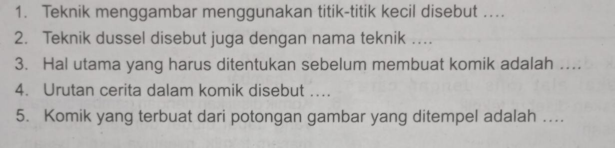 Teknik menggambar menggunakan titik-titik kecil disebut …. 
2. Teknik dussel disebut juga dengan nama teknik …. 
3. Hal utama yang harus ditentukan sebelum membuat komik adalah … 
4. Urutan cerita dalam komik disebut ….. 
5. Komik yang terbuat dari potongan gambar yang ditempel adalah …