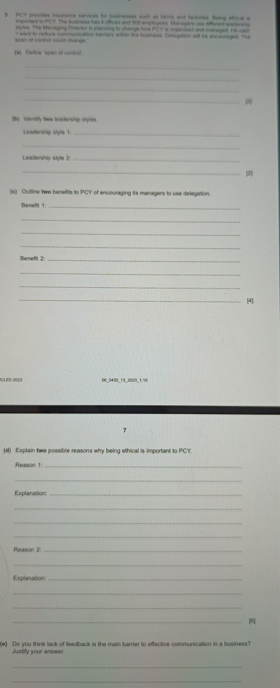 PCY provides insurance services for businesses such as farms and factories. Being ethical is 
important to PCY. The business has 4 offices and 500 employees. Managers use different leartership 
styles. The Managing Director is planning to change how PCY is organised and managed. He said 
span of control could change. 'I want to reduce communication barrers within the business. Delegation will be encouraged. The 
(a) Define 'span of control'. 
_ 
_ 
_ 
_ 
[2 
(b) Identify two leadership styles. 
Leadership style 1:_ 
_ 
Leadership stylle 2:_ 
_ 
[2] 
(c) Outline two benefits to PCY of encouraging its managers to use delegation. 
Benefit 1:_ 
_ 
_ 
_ 
Benefit 2:_ 
_ 
_ 
_[4] 
IGLES 2023 06_0450_13_2023_1.10 
7 
(d) Explain two possible reasons why being ethical is important to PCY. 
Reason 1:_ 
_ 
Explanation_ 
_ 
_ 
_ 
Reason 2:_ 
_ 
Explanation:_ 
_ 
_ 
_ 
(e) Do you think lack of feedback is the main barrier to effective communication in a business? 
Justify your answer. 
_ 
_