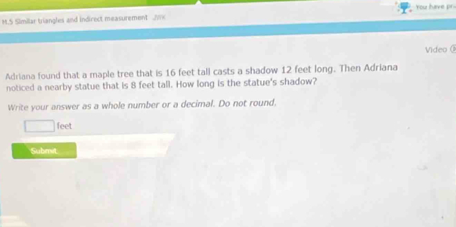 You have pr 
M.S Similar triangles and indirect measurement 
Video 
Adriana found that a maple tree that is 16 feet tall casts a shadow 12 feet long. Then Adriana 
noticed a nearby statue that is 8 feet tall. How long is the statue's shadow? 
Write your answer as a whole number or a decimal. Do not round.
□ feet
Submit