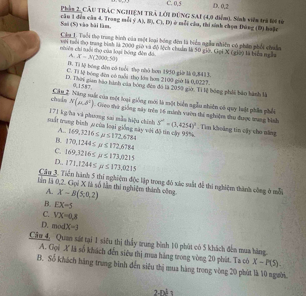 C. 0,5 D. 0,2
Phần 2. CÂU TRÁC NGHIỆM TRẢ LỜI ĐÚNG SAI (4,0 điểm). Sinh viên trả lời từ
câu 1 đến câu 4. Trong mỗi ý A), B), C), D) ở mỗi câu, thí sinh chọn Đúng (Đ) hoặc
Sai (S) vào bài làm.
Câu 1. Tuổi thọ trung bình của một loại bóng đèn là biến ngẫu nhiên có phân phối chuẩn
với tuổi thọ trung bình là 2000 giờ và độ lệch chuẩn là 50 giờ. Gọi X (giờ) là biển ngẫu
nhiên chỉ tuổi thọ của loại bóng đèn đó.
A. X-N(2000;50)
B. Tỉ lệ bóng đèn có tuổi thọ nhỏ hơn 1950 giờ là 0,8413.
C. Tỉ lệ bóng đèn có tuổi thọ lớn hơn 2100 giờ là 0,0227.
D. Thời gian bảo hành của bóng đèn đó là 2050 giờ. Tỉ lệ bóng phải bảo hành là
0,1587.
Câu 2. Năng suất của một loại giống mới là một biến ngẫu nhiên có quy luật phân phối
chuần N(mu ,delta^2). Gieo thử giống này trên 16 mảnh vườn thí nghiệm thu được trung bình
171 kg/ha và phương sai mẫu hiệu chỉnh S^(+2)=(3,4254)^2. Tìm khoảng tin cậy cho năng
suất trung bình μ của loại giống này với độ tin cậy 95%.
A.. 169,3216≤ mu ≤ 172,6784
B. 170,1244≤ mu ≤ 172,6784
C. 169,3216≤ mu ≤ 173,0215
D.. 171,1244≤ mu ≤ 173,0215
Câu 3. Tiến hành 5 thí nghiệm độc lập trong đó xác suất để thí nghiệm thành công ở mỗi
lần là 0,2. Gọi X là số lần thí nghiệm thành công.
A. Xsim B(5;0,2)
B. EX=5
C. VX=0,8
D. modX=3
Câu 4. Quan sát tại 1 siêu thị thấy trung bình 10 phút có 5 khách đến mua hàng.
A. Gọi X là số khách đến siêu thị mua hàng trong vòng 20 phút. Ta có X-P(5).
B. Số khách hàng trung bình đến siêu thị mua hàng trong vòng 20 phút là 10 người.
2-Đề 3