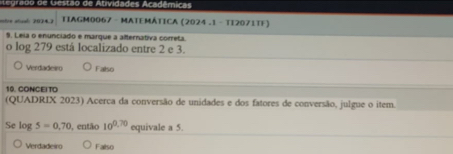 Ae g a d d G estão de Ativida d es ca dé m ca 
ostre atical: 2034.3 TIAGM0067 - MATEMÁTICA (2024 .1 - TI2071TF)
9. Leia o enunciado e marque a alternativa correta.
o log 279 está localizado entre 2 e 3.
Verdadeiro Falso
10. CONCEITO
(QUADRIX 2023) Acerca da conversão de unidades e dos fatores de conversão, julgue o item.
Se log 5=0,70 , então 10^(0.70) equivale a 5.
Verdadeiro Falso