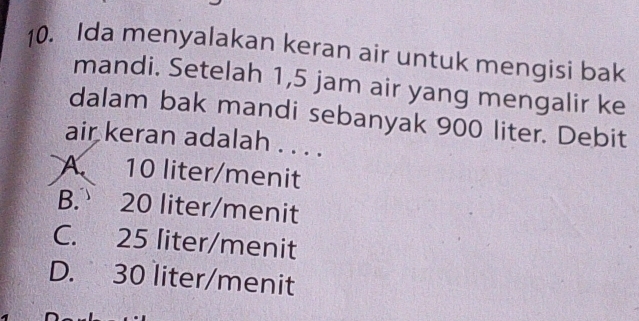 Ida menyalakan keran air untuk mengisi bak
mandi. Setelah 1,5 jam air yang mengalir ke
dalam bak mandi sebanyak 900 liter. Debit
air keran adalah . . . .
A. 10 liter /menit
B. 20 liter /menit
C. 25 liter /menit
D. 30 liter /menit