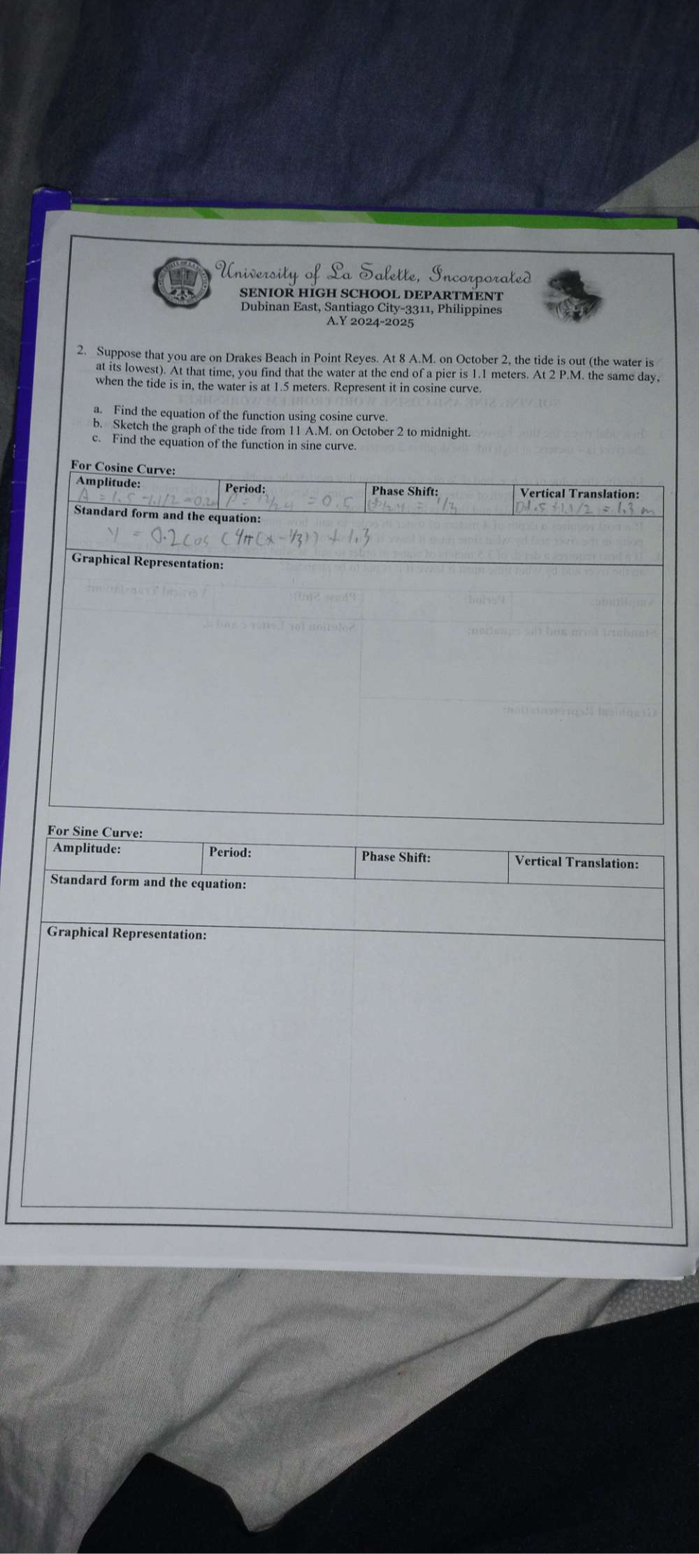 a SENIOR HIGH SCHOOL DEPARTMENT 
Dubinan East, Santiago City-3311, Philippines 
A.Y 2024-2025 
2. Suppose that you are on Drakes Beach in Point Reyes. At 8 A.M. on October 2, the tide is out (the water is 
at its lowest). At that time, you find that the water at the end of a pier is 1.1 meters. At 2 P.M. the same day, 
when the tide is in, the water is at 1.5 meters. Represent it in cosine curve 
a. Find the equation of the function using cosine curve 
b. Sketch the graph of the tide from 11 A.M. on October 2 to midnight. 
c. Find the equation of the function in sine curve. 
For Cosine Curve: 
Amplitude: Period: Phase Shift: Vertical Translation: 
Standard form and the equation: 
Graphical Representation: 
For Sine Curve: 
Amplitude: Period: Phase Shift: Vertical Translation: 
Standard form and the equation: 
Graphical Representation: