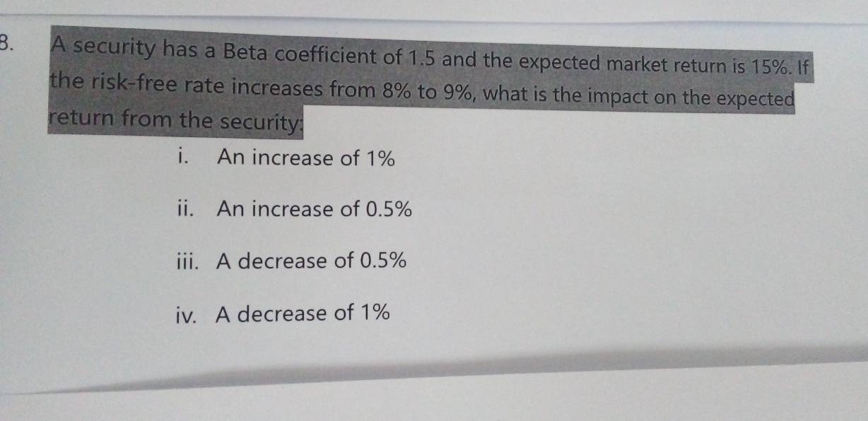 A security has a Beta coefficient of 1.5 and the expected market return is 15%. If 
the risk-free rate increases from 8% to 9%, what is the impact on the expected 
return from the security: 
i. An increase of 1%
ii. An increase of 0.5%
iii. A decrease of 0.5%
iv. A decrease of 1%