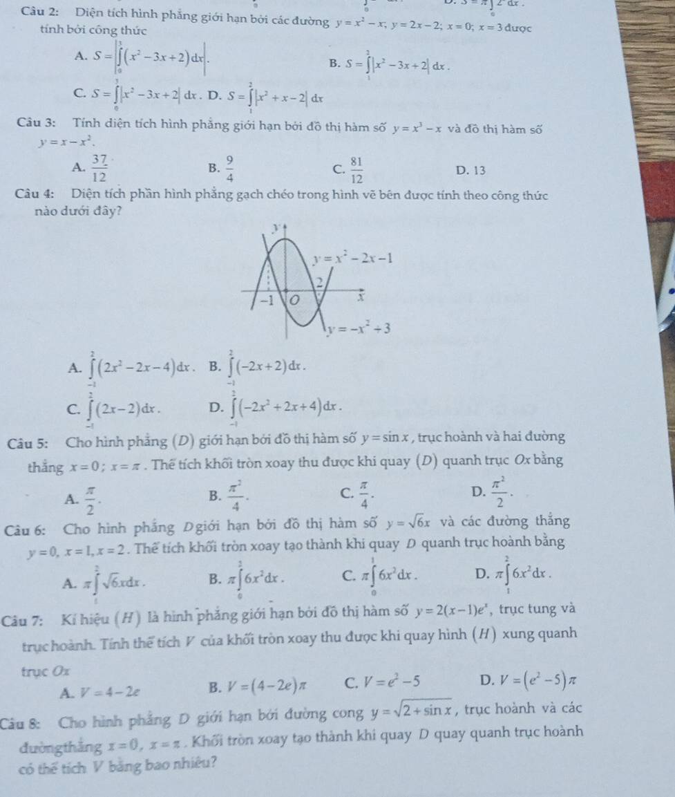 Diện tích hình phẳng giới hạn bởi các đường y=x^2-x;y=2x-2;x=0;x=3 được
tính bởi công thức
A. S=∈t _0^(1(x^2)-3x+2)dx|. B. S=∈tlimits _0^(2|x^2)-3x+2|dx.
C. S=∈t |x^2-3x+2|dx. D. S=∈tlimits _0^(2|x^2)+x-2|dx
Câu 3: Tính diện tích hình phẳng giới hạn bởi đồ thị hàm số y=x^3-x và widehat do thị hàm số
y=x-x^2.
B.
C.
A.  37/12   9/4   81/12  D. 13
Câu 4: Diện tích phần hình phẳng gạch chéo trong hình vẽ bên được tính theo công thức
nào dưới đây?
A. ∈tlimits^2(2x^2-2x-4)dx B. ∈tlimits^2(-2x+2)dx.
C. ∈tlimits^2(2x-2)dx. D. ∈tlimits (-2x^2+2x+4)dx.
Câu 5: Cho hình phẳng (D) giới hạn bởi đồ thị hàm số y=sin x , trục hoành và hai đường
thẳng x=0;x=π. Thể tích khối tròn xoay thu được khi quay (D) quanh trục Ox bằng
A.  π /2 .  π^2/4 . C.  π /4 . D.  π^2/2 .
B.
Câu 6: Cho hình phầng Dgiới hạn bởi đồ thị hàm số y=sqrt(6)x và các đường thắng
y=0,x=1,x=2. Thể tích khối tròn xoay tạo thành khi quay D quanh trục hoành bằng
A. π ∈tlimits _(π)^2sqrt(6)xdx. B. π ∈tlimits _0^(16x^2)dx. C. π ∈tlimits _0^(16x^2)dx. D. π ∈t^26x^2dx.
Câu 7: Kí hiệu (H) là hình phẳng giới hạn bởi đồ thị hàm số y=2(x-1)e^x , trục tung và
trục hoành. Tính thế tích ◤ của khối tròn xoay thu được khi quay hình (H) xung quanh
trục 0x
A. V=4-2e B. V=(4-2e)π C. V=e^2-5 D. V=(e^2-5)π
Câu 8: Cho hình phẳng D giới hạn bởi đường cong y=sqrt(2+sin x) , trục hoành và các
đường thắng x=0,x=π. Khối tròn xoay tạo thành khi quay D quay quanh trục hoành
có thể tích V bằng bao nhiêu?