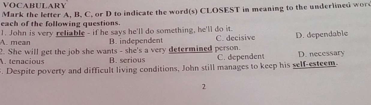 VOCABULARY
Mark the letter A, B, C, or D to indicate the word(s) CLOSEST in meaning to the underlined word
each of the following questions.
1. John is very reliable - if he says he'll do something, he'll do it.
A. mean B. independent C. decisive D. dependable
2. She will get the job she wants - she's a very determined person.
A. tenacious B. serious C. dependent D. necessary
3. Despite poverty and difficult living conditions, John still manages to keep his self-esteem.
2