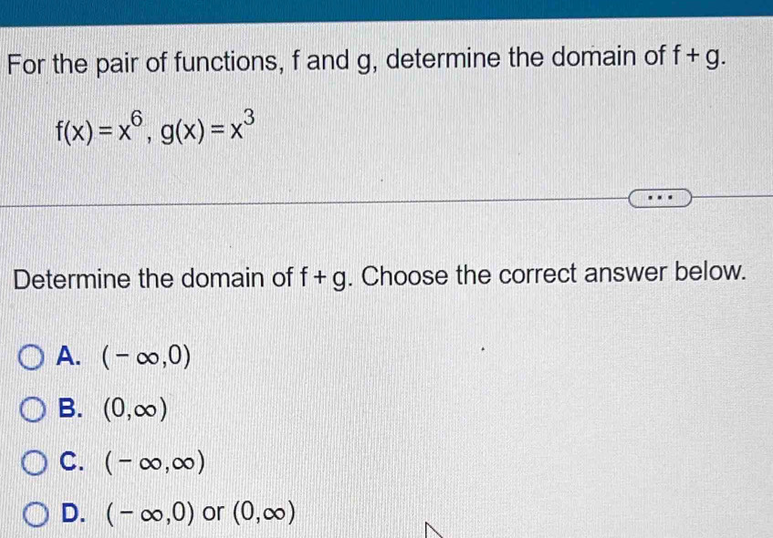 For the pair of functions, f and g, determine the domain of f+g.
f(x)=x^6, g(x)=x^3
Determine the domain of f+g. Choose the correct answer below.
A. (-∈fty ,0)
B. (0,∈fty )
C. (-∈fty ,∈fty )
D. (-∈fty ,0) or (0,∈fty )