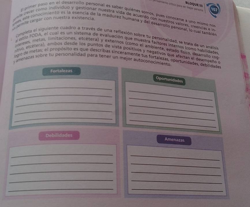 BLOQUE III 
persamiento crítico para ser mejor persona 107 
El primer paso en el desarrollo personal es saber quiénes somos, pues conocerse a uno mismo nos 
mte crecer como individuo y gestionar nuestra vída de acuerdo con nuestros valores, creencias e in 
s permite cargar con nuestra existencia. s, este conocimiento es la esencia de la madurez humana y del desarrollo personal, lo cual también 

Completa el siguiente cuadro a través de una reflexión sobre tu personalidad, se trata de un análisis 
al estilo FODA, el cual es un sistema de evaluación que muestra factores internos (como habilidades 
intereses, metas, limitaciones, etcétera) y externos (como el ambiente, estado físico, desarrollo cog 
tivo, etcetera), ambos desde los puntos de vista positivos y negativos que afectan el desempeño o 
logro de metas; el propósito es que describas sinceramente tus fortalezas, oportunidades, debilidades 
yamenazas sobre tu personalidad para tener un mejor autoconocimiento. 
Fortalezas 
Oportunidades 
_ 
_ 
_ 
_ 
_ 
_ 
_ 
_ 
_ 
_ 
Debilidades 
Amenazas 
_ 
_ 
_ 
_ 
_ 
_ 
_ 
_ 
_ 
_