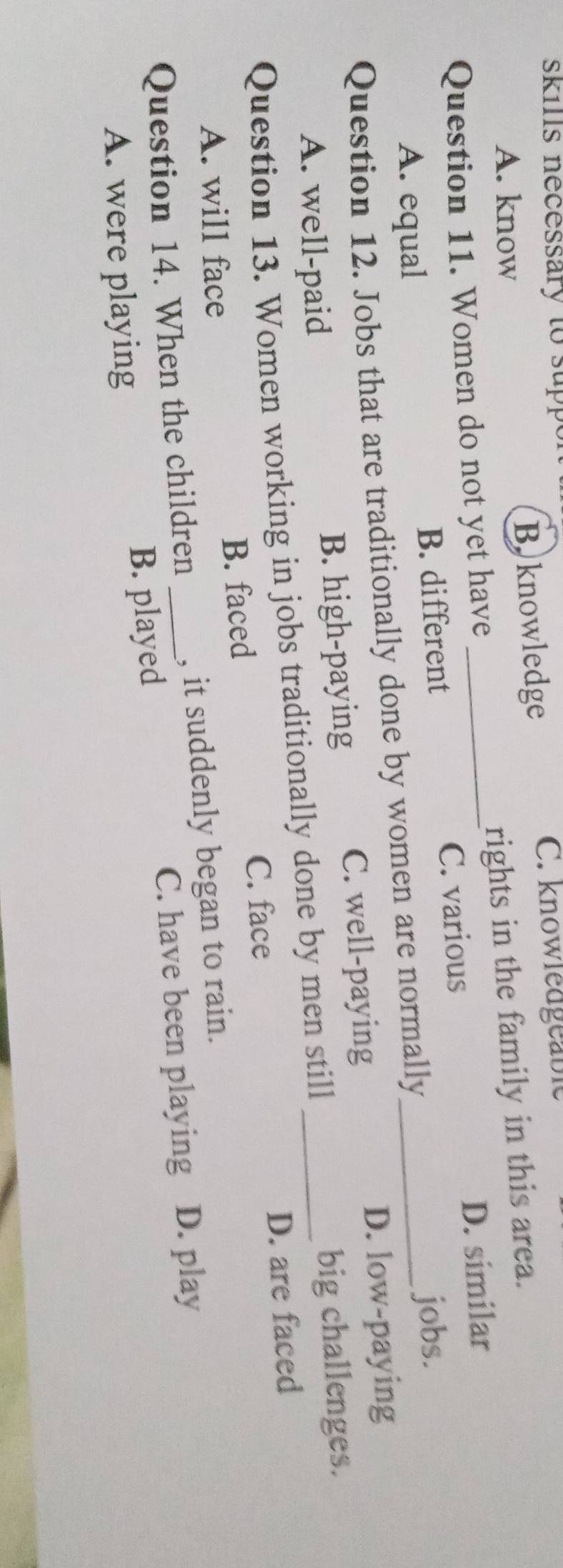 skils necessary to sup
A. know Boknowledge
C. knowledgeable
Question 11. Women do not yet have_ rights in the family in this area.
D. similar
A. equal B. different C. various
Question 12. Jobs that are traditionally done by women are normally_ jobs.
A. well-paid B. high-paying C. well-paying
D. low-paying
Question 13. Women working in jobs traditionally done by men still _big challenges.
C. face
A. will face B. faced D. are faced
Question 14. When the children _, it suddenly began to rain.
C. have been playing D. play
A. were playing B. played
