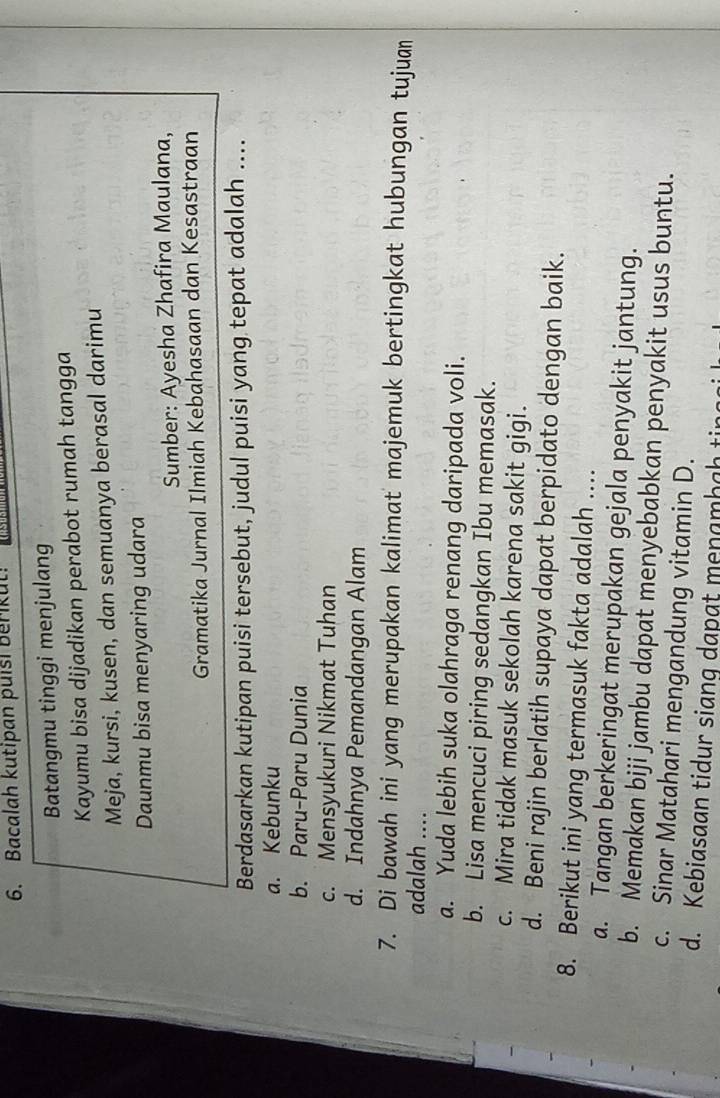 Bacalah kutipan puisi Berikut!
Batangmu tinggi menjulang
Kayumu bisa dijadikan perabot rumah tangga
Meja, kursi, kusen, dan semuanya berasal darimu
Daunmu bisa menyaring udara
Sumber: Ayesha Zhafira Maulana,
Gramatika Jurnal Ilmiah Kebahasaan dan Kesastraan
Berdasarkan kutipan puisi tersebut, judul puisi yang tepat adalah ....
a. Kebunku
b. Paru-Paru Dunia
c. Mensyukuri Nikmat Tuhan
d. Indahnya Pemandangan Alam
7. Di bawah ini yang merupakan kalimat majemuk bertingkat hubungan tujuan
adalah ....
a. Yuda lebih suka olahraga renang daripada voli.
b. Lisa mencuci piring sedangkan Ibu memasak.
c. Mira tidak masuk sekolah karena sakit gigi.
d. Beni rajin berlatih supaya dapat berpidato dengan baik.
8. Berikut ini yang termasuk fakta adalah ....
a. Tangan berkeringat merupakan gejala penyakit jantung.
b. Memakan biji jambu dapat menyebabkan penyakit usus buntu.
c. Sinar Matahari mengandung vitamin D.
d. Kebiasaan tidur siang dapat menamhah tin